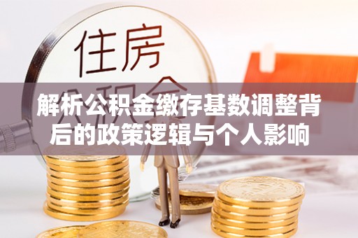 保险解析公积金缴存基数调整背后的政策逻辑与个人影响