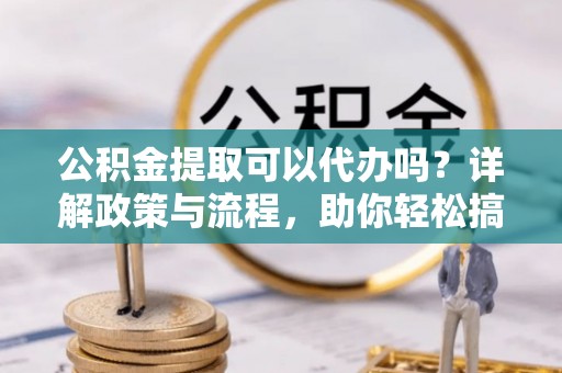 保险公积金提取可以代办吗？详解政策与流程，助你轻松搞定！