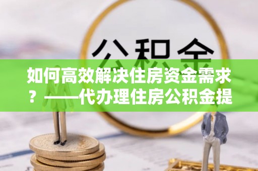 保险如何高效解决住房资金需求？——代办理住房公积金提取服务全解析