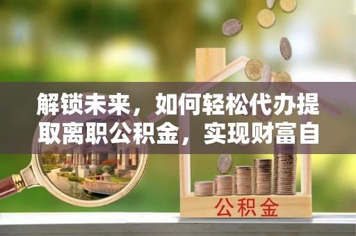 保险解锁未来，如何轻松代办提取离职公积金，实现财富自由的第一步