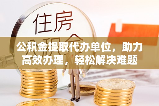 保险公积金提取代办单位，助力高效办理，轻松解决难题