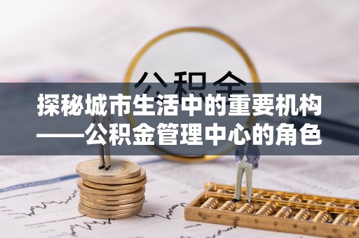 保险探秘城市生活中的重要机构——公积金管理中心的角色与意义